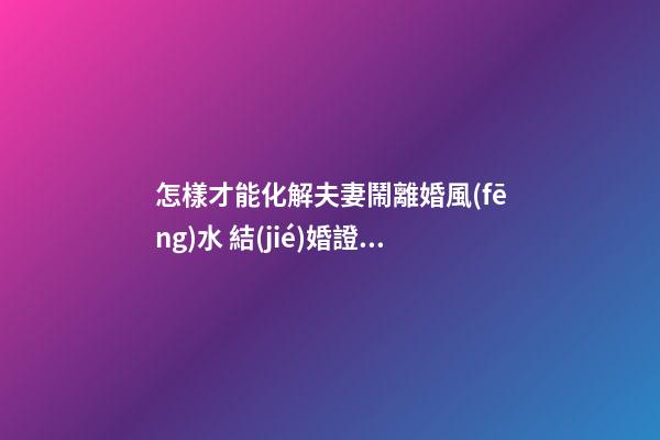 怎樣才能化解夫妻鬧離婚風(fēng)水 結(jié)婚證家庭喜慶祥和
